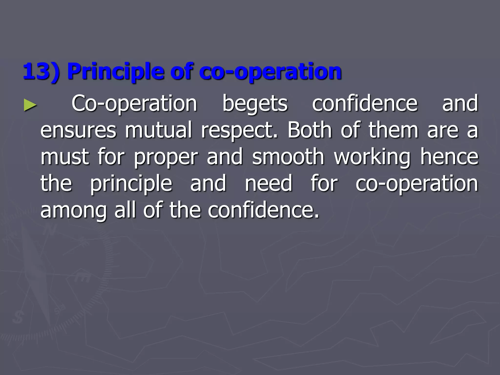13) Principle of co-operation
► Co-operation begets confidence and
ensures mutual respect. Both of them are a
must for proper and smooth working hence
the principle and need for co-operation
among all of the confidence.
 