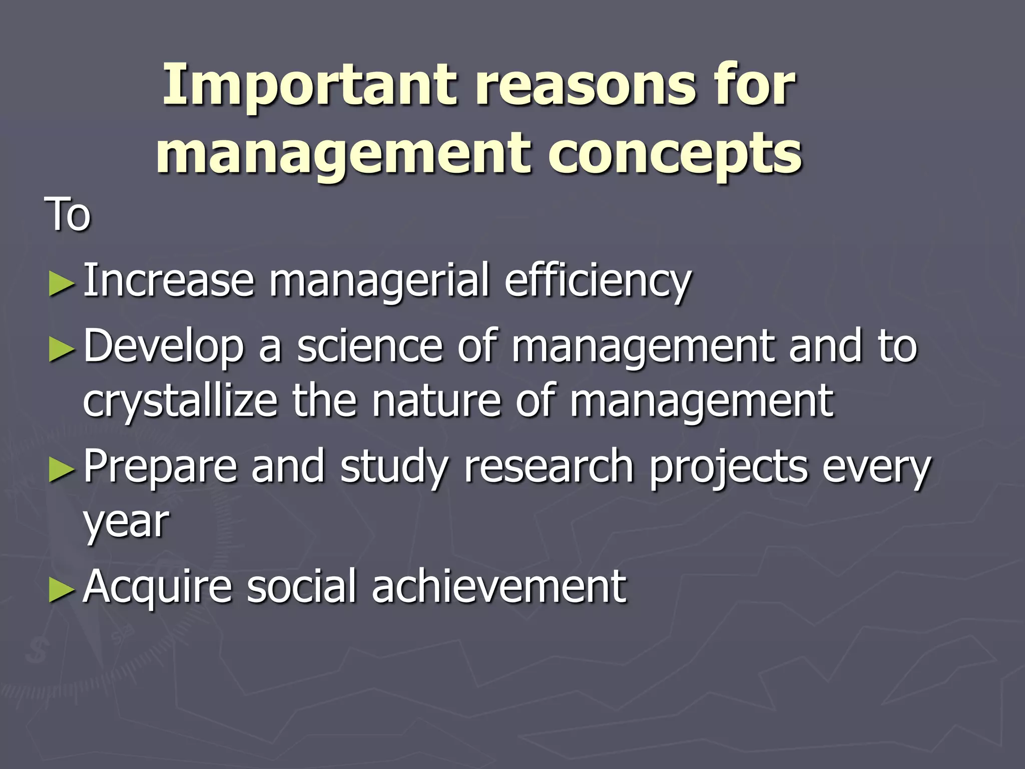 Important reasons for
management concepts
To
►Increase managerial efficiency
►Develop a science of management and to
crystallize the nature of management
►Prepare and study research projects every
year
►Acquire social achievement
 