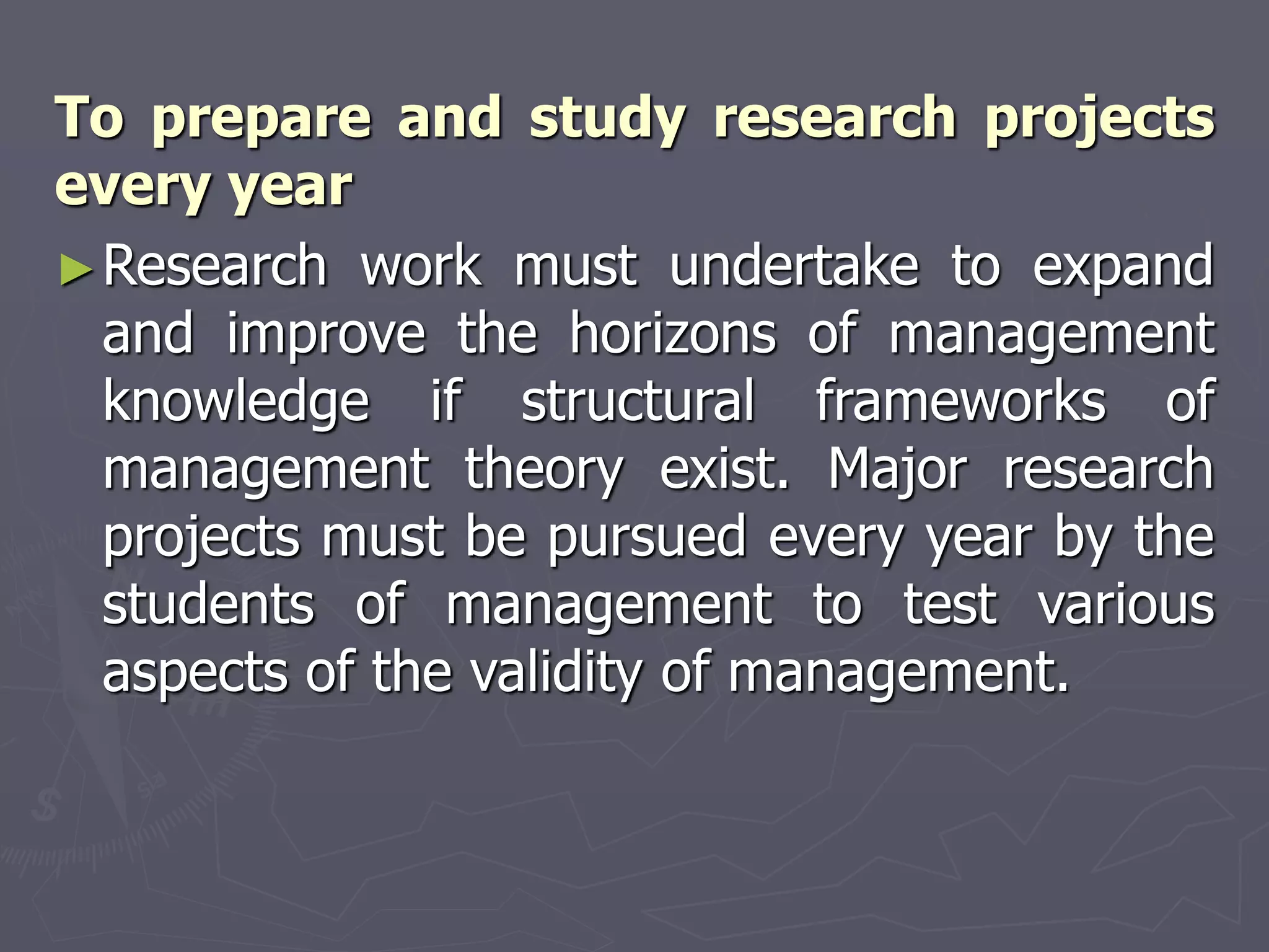 To prepare and study research projects
every year
►Research work must undertake to expand
and improve the horizons of management
knowledge if structural frameworks of
management theory exist. Major research
projects must be pursued every year by the
students of management to test various
aspects of the validity of management.
 