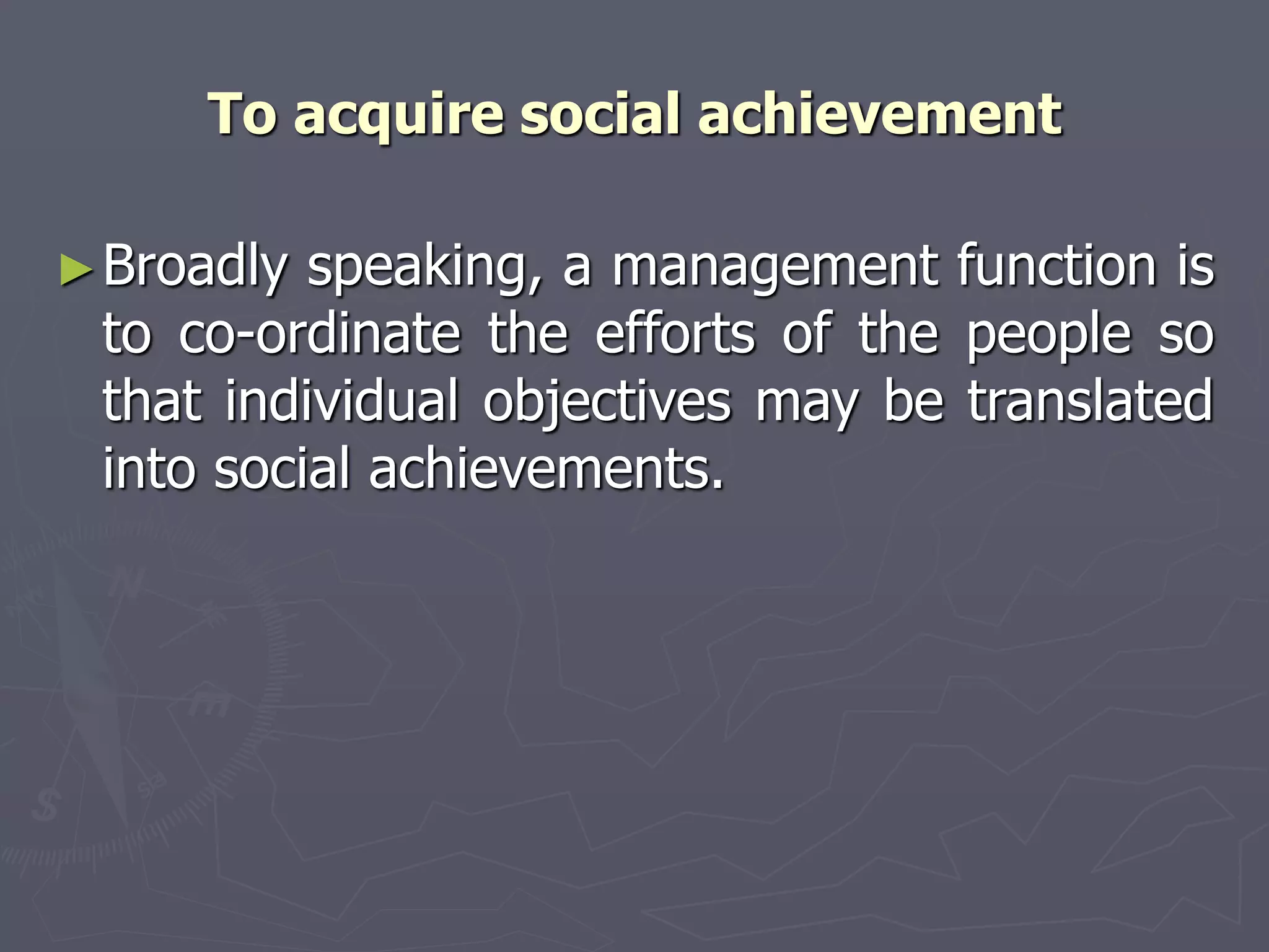 To acquire social achievement
►Broadly speaking, a management function is
to co-ordinate the efforts of the people so
that individual objectives may be translated
into social achievements.
 