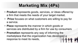 Marketing Mix (4Ps)
• Product represents goods, services, or ideas offered by
a firm that meets the needs of your target market.
• Price focuses on what customers are willing to pay for
a service.
• Place represents the manner in which goods or
services are distributed by a firm for use by consumers
• Promotion represents any way of informing the
marketplace that the organization has developed a
response to meet its needs,
 