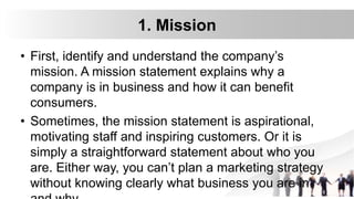 1. Mission
• First, identify and understand the company’s
mission. A mission statement explains why a
company is in business and how it can benefit
consumers.
• Sometimes, the mission statement is aspirational,
motivating staff and inspiring customers. Or it is
simply a straightforward statement about who you
are. Either way, you can’t plan a marketing strategy
without knowing clearly what business you are in
 