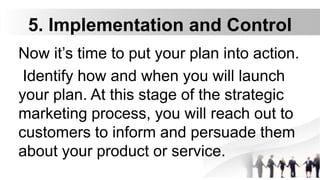 5. Implementation and Control
Now it’s time to put your plan into action.
Identify how and when you will launch
your plan. At this stage of the strategic
marketing process, you will reach out to
customers to inform and persuade them
about your product or service.
 