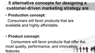 5 alternative concepts for designing a
customer-driven marketing strategy are
• Production concept:
Consumers will favor products that are
available and highly affordable.
• Product concept:
Consumers will favor products that offer the
most quality, performance, and innovative
features.
 