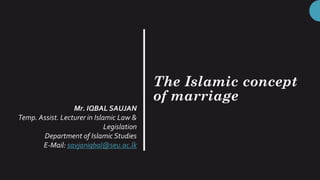 The Islamic concept
of marriage
Mr. IQBAL SAUJAN
Temp. Assist. Lecturer in Islamic Law &
Legislation
Department of IslamicStudies
E-Mail: savjaniqbal@seu.ac.lk
 
