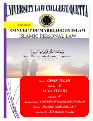 4/30/2018
CONCEPT OF MARRIAGE IN ISLAM
Islamic Personal Law
Name: - IHSAN ULLAH
Roll No. : - 11
LL.B.:- 5YEARS
Semester: - 5th
Assignment on: - CONCEPT OF MARRIAGE IN ISLAM
Subject: - ISLAMIC PERSONAL LAW
Submitted To: - Sir SHAMS ULLAH
 