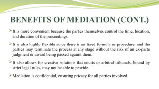 BENEFITS OF MEDIATION (CONT.)
It is more convenient because the parties themselves control the time, location,
and duration of the proceedings.
It is also highly flexible since there is no fixed formula or procedure, and the
parties may terminate the process at any stage without the risk of an ex parte
‑
judgment or award being passed against them.
It also allows for creative solutions that courts or arbitral tribunals, bound by
strict legal rules, may not be able to provide.
Mediation is confidential, ensuring privacy for all parties involved.
 