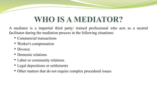 WHO IS A MEDIATOR?
A mediator is a impartial third party/ trained professional who acts as a neutral
facilitator during the mediation process in the following situations:
 Commercial transactions
 Worker's compensation
 Divorce
 Domestic relations
 Labor or community relations
 Legal depositions or settlements
 Other matters that do not require complex procedural issues
 