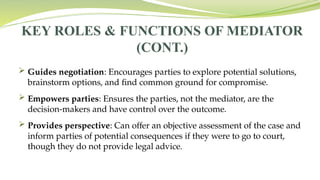 KEY ROLES & FUNCTIONS OF MEDIATOR
(CONT.)
 Guides negotiation: Encourages parties to explore potential solutions,
brainstorm options, and find common ground for compromise.
 Empowers parties: Ensures the parties, not the mediator, are the
decision-makers and have control over the outcome.
 Provides perspective: Can offer an objective assessment of the case and
inform parties of potential consequences if they were to go to court,
though they do not provide legal advice.
 