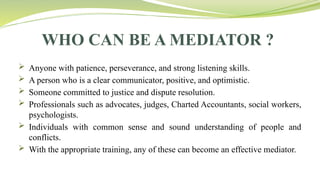 WHO CAN BE A MEDIATOR ?
 Anyone with patience, perseverance, and strong listening skills.
 A person who is a clear communicator, positive, and optimistic.
 Someone committed to justice and dispute resolution.
 Professionals such as advocates, judges, Charted Accountants, social workers,
psychologists.
 Individuals with common sense and sound understanding of people and
conflicts.
 With the appropriate training, any of these can become an effective mediator.
 