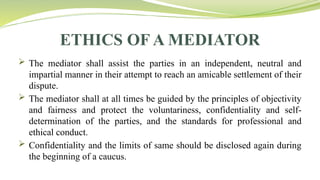 ETHICS OF A MEDIATOR
 The mediator shall assist the parties in an independent, neutral and
impartial manner in their attempt to reach an amicable settlement of their
dispute.
 The mediator shall at all times be guided by the principles of objectivity
and fairness and protect the voluntariness, confidentiality and self-
determination of the parties, and the standards for professional and
ethical conduct.
 Confidentiality and the limits of same should be disclosed again during
the beginning of a caucus.
 