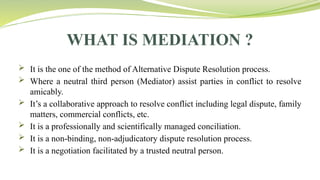 WHAT IS MEDIATION ?
 It is the one of the method of Alternative Dispute Resolution process.
 Where a neutral third person (Mediator) assist parties in conflict to resolve
amicably.
 It’s a collaborative approach to resolve conflict including legal dispute, family
matters, commercial conflicts, etc.
 It is a professionally and scientifically managed conciliation.
 It is a non-binding, non-adjudicatory dispute resolution process.
 It is a negotiation facilitated by a trusted neutral person.
 