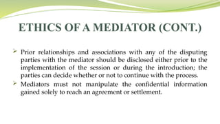ETHICS OF A MEDIATOR (CONT.)
 Prior relationships and associations with any of the disputing
parties with the mediator should be disclosed either prior to the
implementation of the session or during the introduction; the
parties can decide whether or not to continue with the process.
 Mediators must not manipulate the confidential information
gained solely to reach an agreement or settlement.
 