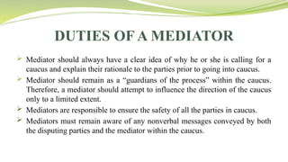 DUTIES OF A MEDIATOR
 Mediator should always have a clear idea of why he or she is calling for a
caucus and explain their rationale to the parties prior to going into caucus.
 Mediator should remain as a “guardians of the process” within the caucus.
Therefore, a mediator should attempt to influence the direction of the caucus
only to a limited extent.
 Mediators are responsible to ensure the safety of all the parties in caucus.
 Mediators must remain aware of any nonverbal messages conveyed by both
the disputing parties and the mediator within the caucus.
 