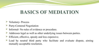 BASICS OF MEDIATION
 Voluntary- Process
 Party-Centered Negotiation
 Informal- No rules of evidence or procedure.
 Addresses legal as well as other underlying issues between parties.
 Efficient, effective, speedy and less expensive.
 Lead by neutral third party who facilitate and evaluate dispute, aiming
mutually acceptable resolution.
 