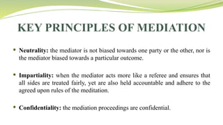 KEY PRINCIPLES OF MEDIATION
 Neutrality: the mediator is not biased towards one party or the other, nor is
the mediator biased towards a particular outcome.
 Impartiality: when the mediator acts more like a referee and ensures that
all sides are treated fairly, yet are also held accountable and adhere to the
agreed upon rules of the meditation.
 Confidentiality: the mediation proceedings are confidential.
 