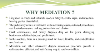 WHY MEDIATION ?
 Litigation in courts and tribunals is often delayed, costly, rigid, and uncertain,
leaving parties dissatisfied.
 The judicial system is overloaded with increasing cases, outdated procedures,
and limited resources, making justice slow and elusive.
 Civil, commercial, and family disputes drag on for years, damaging
businesses, relationships, and public trust.
 In this context, there is a pressing need for faster, flexible, and cost effective
‑
mechanisms.
 Mediation and other alternative dispute resolution processes provide a
collaborative, efficient, and satisfactory way to resolve conflicts.
 