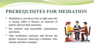 PREREQUISITES FOR MEDIATION
 Mediation is not about who is right and who
is wrong, rather it focuses on interests of
parties and not their positions.
 Set realistic and reasonable expectations
and limits.
 Take meditation seriously and devote the
proper resources: choosing a mediator, who
attends and their mandate.
 