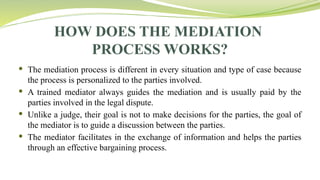 HOW DOES THE MEDIATION
PROCESS WORKS?
 The mediation process is different in every situation and type of case because
the process is personalized to the parties involved.
 A trained mediator always guides the mediation and is usually paid by the
parties involved in the legal dispute.
 Unlike a judge, their goal is not to make decisions for the parties, the goal of
the mediator is to guide a discussion between the parties.
 The mediator facilitates in the exchange of information and helps the parties
through an effective bargaining process.
 