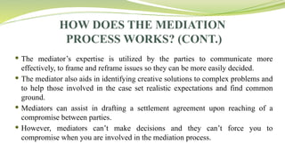HOW DOES THE MEDIATION
PROCESS WORKS? (CONT.)
 The mediator’s expertise is utilized by the parties to communicate more
effectively, to frame and reframe issues so they can be more easily decided.
 The mediator also aids in identifying creative solutions to complex problems and
to help those involved in the case set realistic expectations and find common
ground.
 Mediators can assist in drafting a settlement agreement upon reaching of a
compromise between parties.
 However, mediators can’t make decisions and they can’t force you to
compromise when you are involved in the mediation process.
 