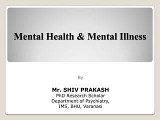 Mental Health & Mental Illness
By
Mr. SHIV PRAKASH
PhD Research Scholar
Department of Psychiatry,
IMS, BHU, Varanasi
 