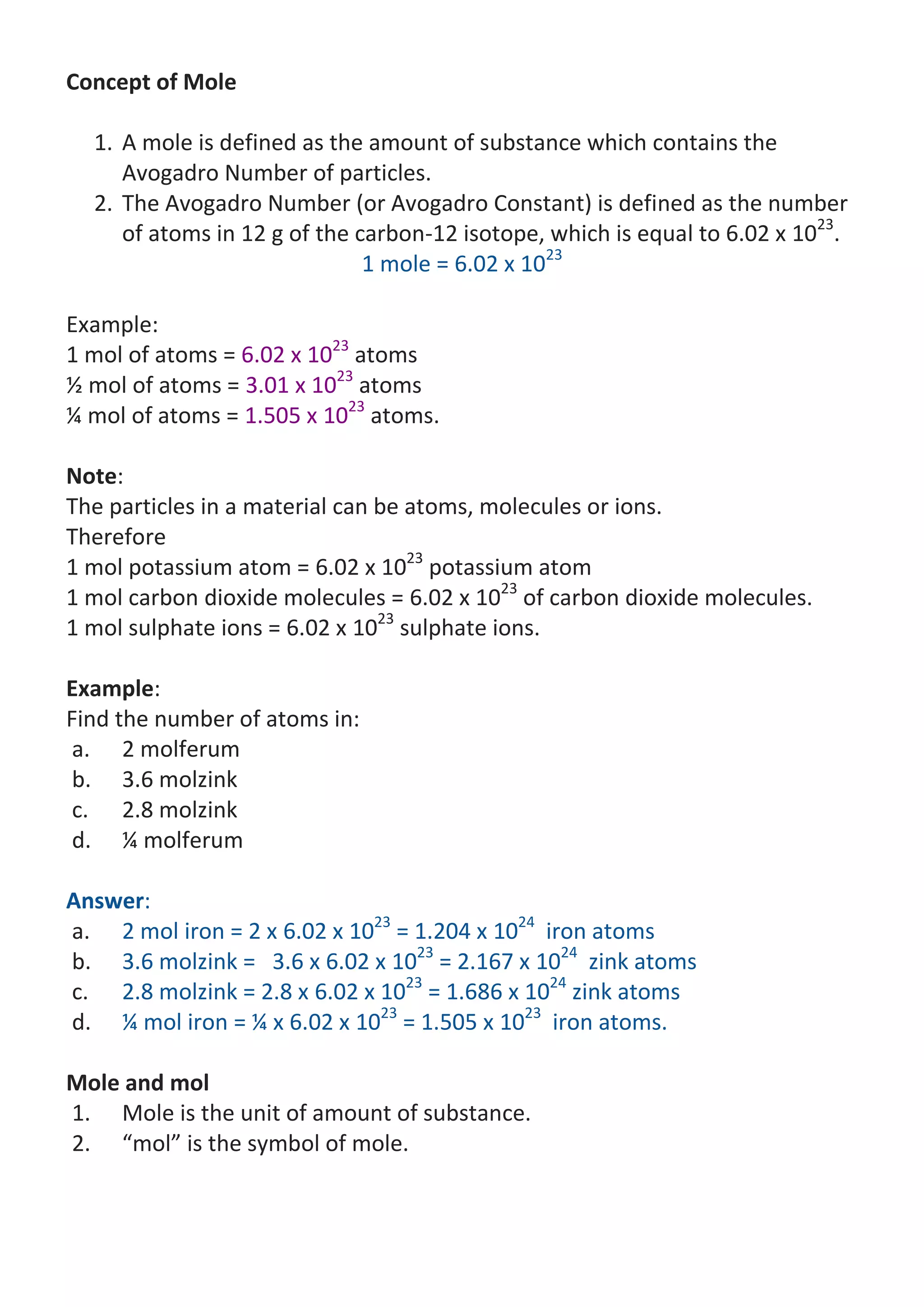 Concept of Mole
1. A mole is defined as the amount of substance which contains the
Avogadro Number of particles.
2. The Avogadro Number (or Avogadro Constant) is defined as the number
of atoms in 12 g of the carbon-12 isotope, which is equal to 6.02 x 1023.
1 mole = 6.02 x 1023
Example:
1 mol of atoms = 6.02 x 1023 atoms
½ mol of atoms = 3.01 x 1023 atoms
¼ mol of atoms = 1.505 x 1023 atoms.
Note:
The particles in a material can be atoms, molecules or ions.
Therefore
1 mol potassium atom = 6.02 x 1023 potassium atom
1 mol carbon dioxide molecules = 6.02 x 1023 of carbon dioxide molecules.
1 mol sulphate ions = 6.02 x 1023 sulphate ions.
Example:
Find the number of atoms in:
a. 2 molferum
b. 3.6 molzink
c. 2.8 molzink
d. ¼ molferum
Answer:
a. 2 mol iron = 2 x 6.02 x 1023 = 1.204 x 1024 iron atoms
b. 3.6 molzink = 3.6 x 6.02 x 1023 = 2.167 x 1024 zink atoms
c. 2.8 molzink = 2.8 x 6.02 x 1023 = 1.686 x 1024 zink atoms
d. ¼ mol iron = ¼ x 6.02 x 1023 = 1.505 x 1023 iron atoms.
Mole and mol
1. Mole is the unit of amount of substance.
2. “mol” is the symbol of mole.

 