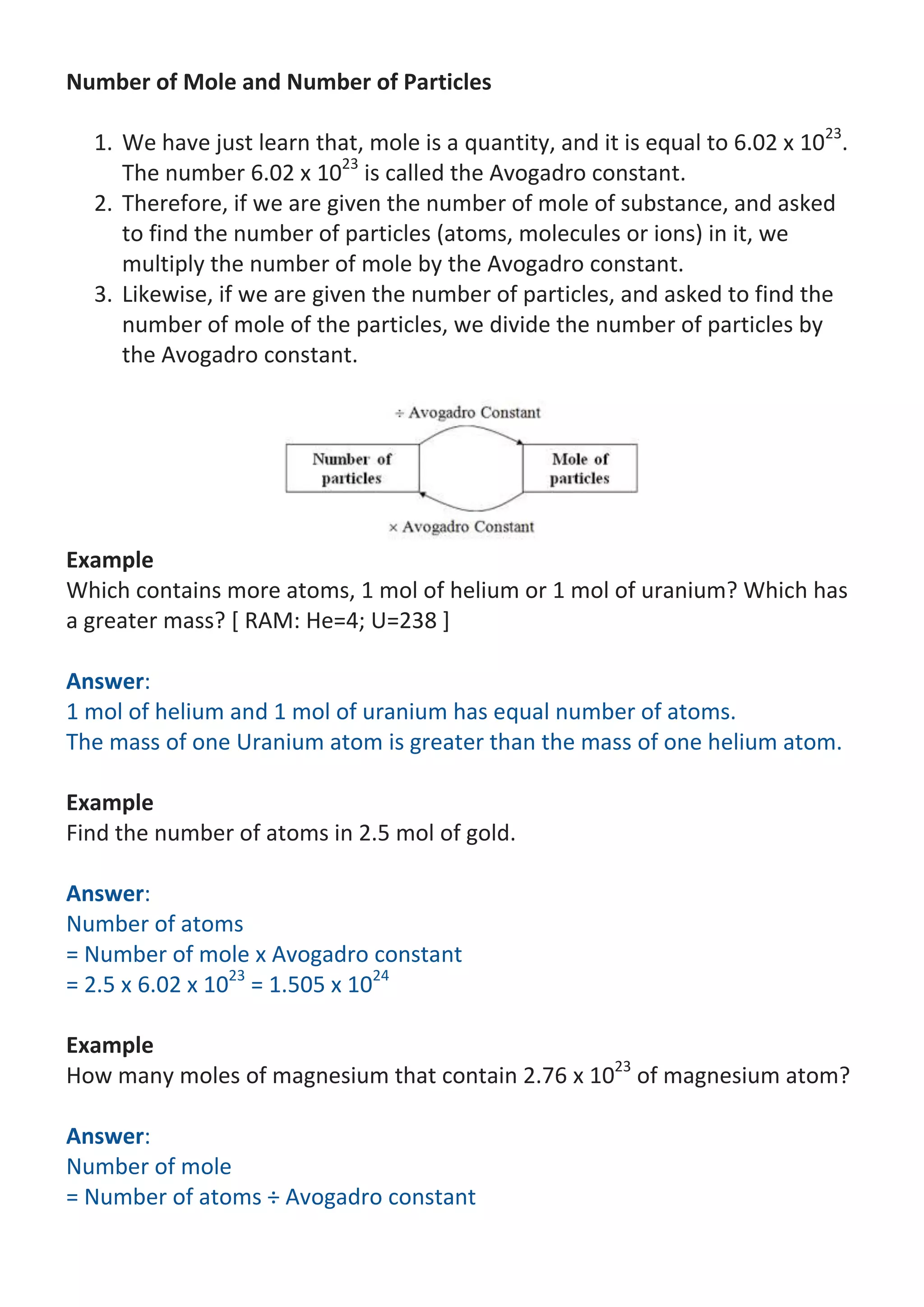 Number of Mole and Number of Particles
1. We have just learn that, mole is a quantity, and it is equal to 6.02 x 1023.
The number 6.02 x 1023 is called the Avogadro constant.
2. Therefore, if we are given the number of mole of substance, and asked
to find the number of particles (atoms, molecules or ions) in it, we
multiply the number of mole by the Avogadro constant.
3. Likewise, if we are given the number of particles, and asked to find the
number of mole of the particles, we divide the number of particles by
the Avogadro constant.

Example
Which contains more atoms, 1 mol of helium or 1 mol of uranium? Which has
a greater mass? [ RAM: He=4; U=238 ]
Answer:
1 mol of helium and 1 mol of uranium has equal number of atoms.
The mass of one Uranium atom is greater than the mass of one helium atom.
Example
Find the number of atoms in 2.5 mol of gold.
Answer:
Number of atoms
= Number of mole x Avogadro constant
= 2.5 x 6.02 x 1023 = 1.505 x 1024
Example
How many moles of magnesium that contain 2.76 x 1023 of magnesium atom?
Answer:
Number of mole
= Number of atoms ÷ Avogadro constant

 