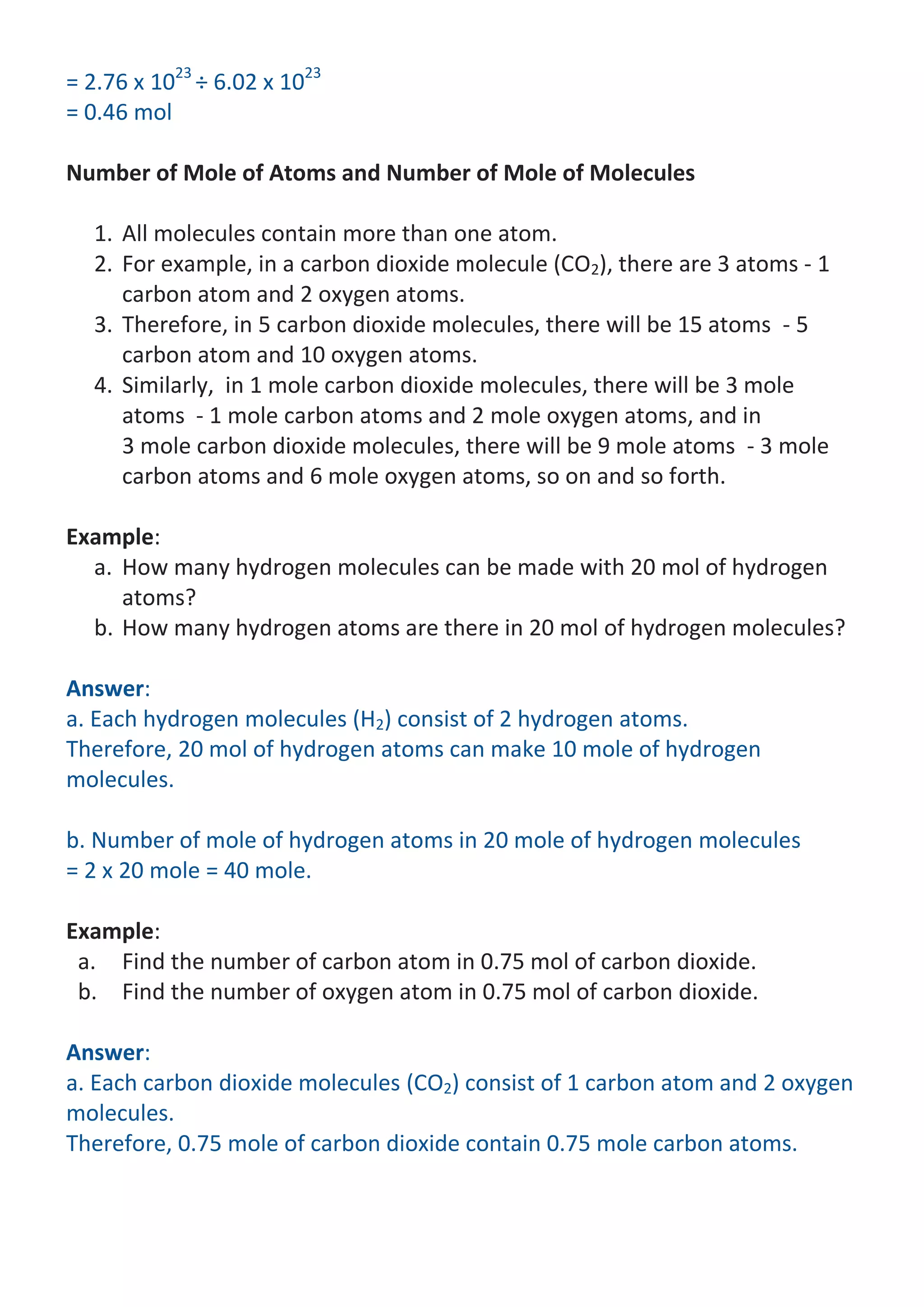 = 2.76 x 1023 ÷ 6.02 x 1023
= 0.46 mol
Number of Mole of Atoms and Number of Mole of Molecules
1. All molecules contain more than one atom.
2. For example, in a carbon dioxide molecule (CO2), there are 3 atoms - 1
carbon atom and 2 oxygen atoms.
3. Therefore, in 5 carbon dioxide molecules, there will be 15 atoms - 5
carbon atom and 10 oxygen atoms.
4. Similarly, in 1 mole carbon dioxide molecules, there will be 3 mole
atoms - 1 mole carbon atoms and 2 mole oxygen atoms, and in
3 mole carbon dioxide molecules, there will be 9 mole atoms - 3 mole
carbon atoms and 6 mole oxygen atoms, so on and so forth.
Example:
a. How many hydrogen molecules can be made with 20 mol of hydrogen
atoms?
b. How many hydrogen atoms are there in 20 mol of hydrogen molecules?
Answer:
a. Each hydrogen molecules (H2) consist of 2 hydrogen atoms.
Therefore, 20 mol of hydrogen atoms can make 10 mole of hydrogen
molecules.
b. Number of mole of hydrogen atoms in 20 mole of hydrogen molecules
= 2 x 20 mole = 40 mole.
Example:
a. Find the number of carbon atom in 0.75 mol of carbon dioxide.
b. Find the number of oxygen atom in 0.75 mol of carbon dioxide.
Answer:
a. Each carbon dioxide molecules (CO2) consist of 1 carbon atom and 2 oxygen
molecules.
Therefore, 0.75 mole of carbon dioxide contain 0.75 mole carbon atoms.

 