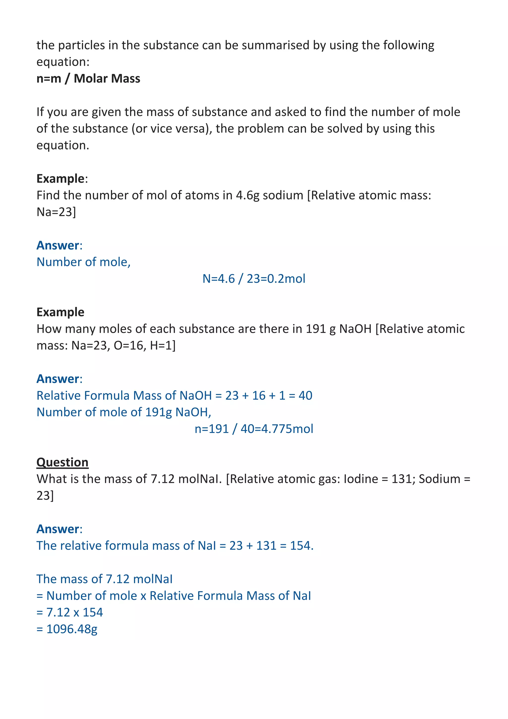 the particles in the substance can be summarised by using the following
equation:
n=m / Molar Mass
If you are given the mass of substance and asked to find the number of mole
of the substance (or vice versa), the problem can be solved by using this
equation.
Example:
Find the number of mol of atoms in 4.6g sodium [Relative atomic mass:
Na=23]
Answer:
Number of mole,
N=4.6 / 23=0.2mol
Example
How many moles of each substance are there in 191 g NaOH [Relative atomic
mass: Na=23, O=16, H=1]
Answer:
Relative Formula Mass of NaOH = 23 + 16 + 1 = 40
Number of mole of 191g NaOH,
n=191 / 40=4.775mol
Question
What is the mass of 7.12 molNaI. [Relative atomic gas: Iodine = 131; Sodium =
23]
Answer:
The relative formula mass of NaI = 23 + 131 = 154.
The mass of 7.12 molNaI
= Number of mole x Relative Formula Mass of NaI
= 7.12 x 154
= 1096.48g

 