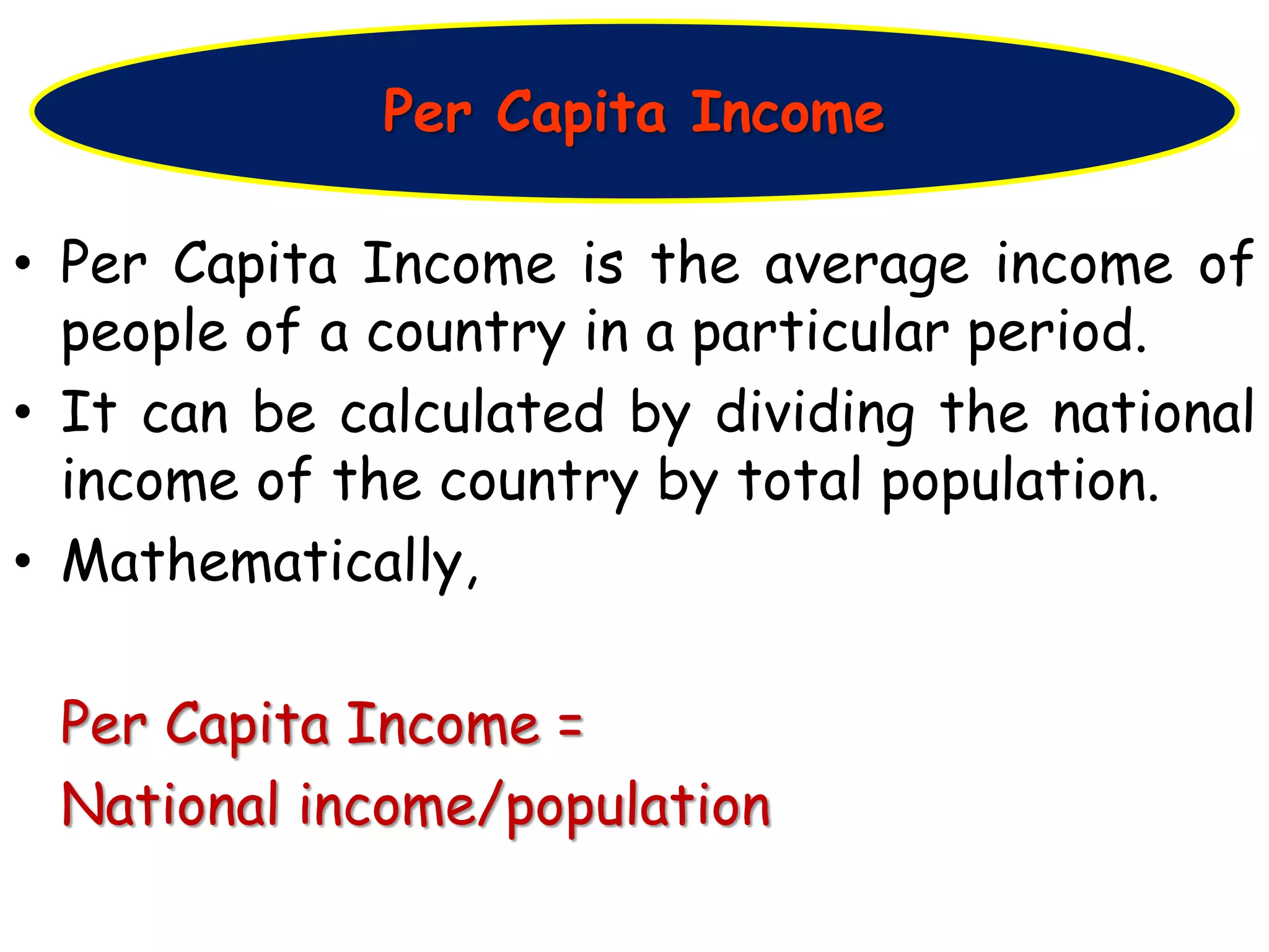 • Per Capita Income is the average income of
people of a country in a particular period.
• It can be calculated by dividing the national
income of the country by total population.
• Mathematically,
Per Capita Income =
National income/population
Per Capita Income
 
