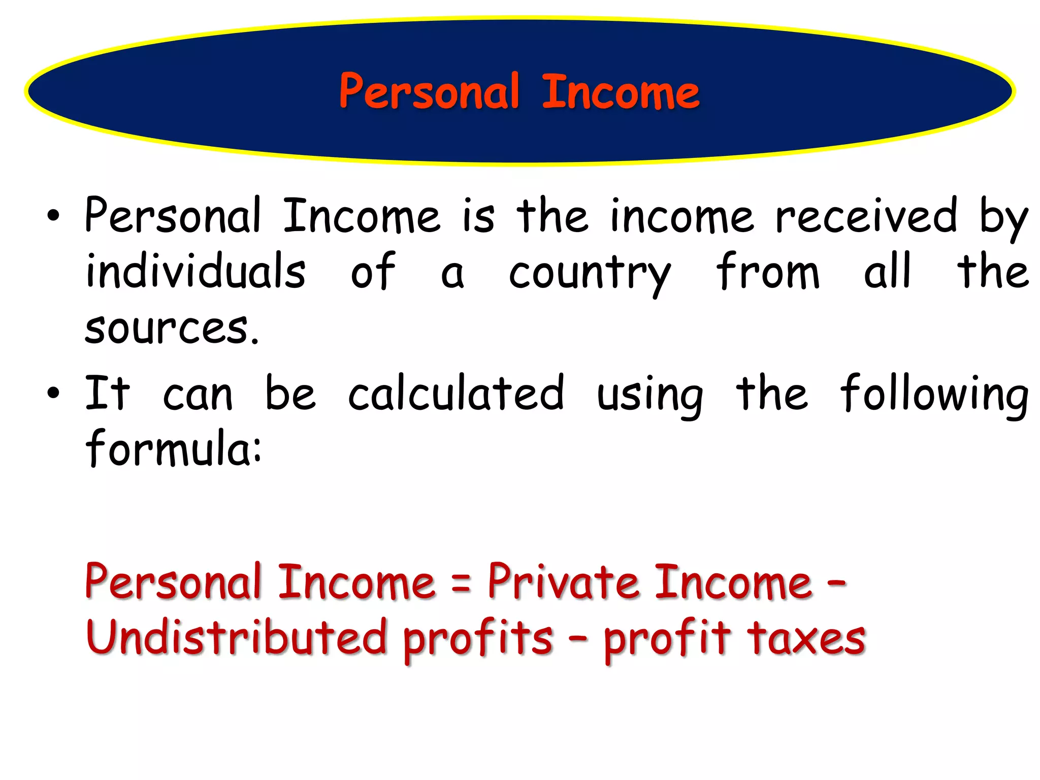 • Personal Income is the income received by
individuals of a country from all the
sources.
• It can be calculated using the following
formula:
Personal Income = Private Income –
Undistributed profits – profit taxes
Personal Income
 