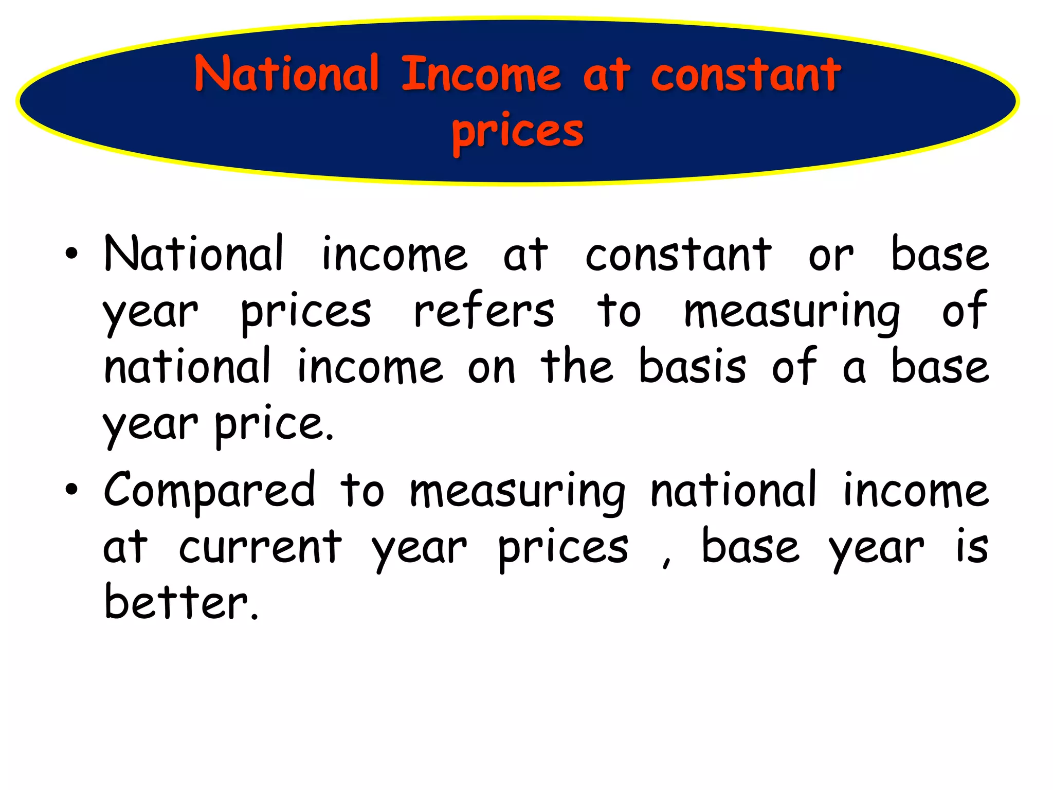 • National income at constant or base
year prices refers to measuring of
national income on the basis of a base
year price.
• Compared to measuring national income
at current year prices , base year is
better.
National Income at constant
prices
 