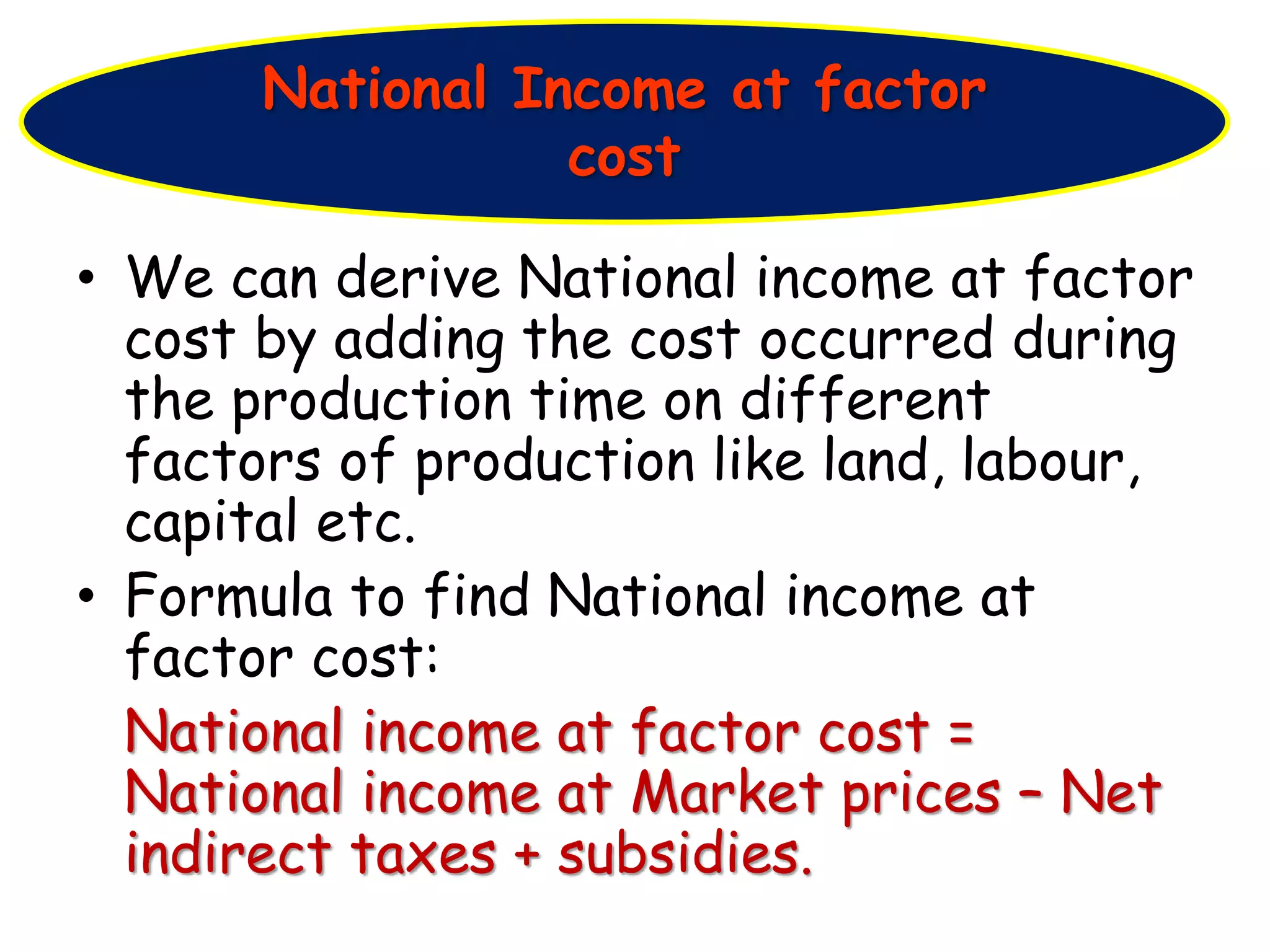 • We can derive National income at factor
cost by adding the cost occurred during
the production time on different
factors of production like land, labour,
capital etc.
• Formula to find National income at
factor cost:
National income at factor cost =
National income at Market prices – Net
indirect taxes + subsidies.
National Income at factor
cost
 