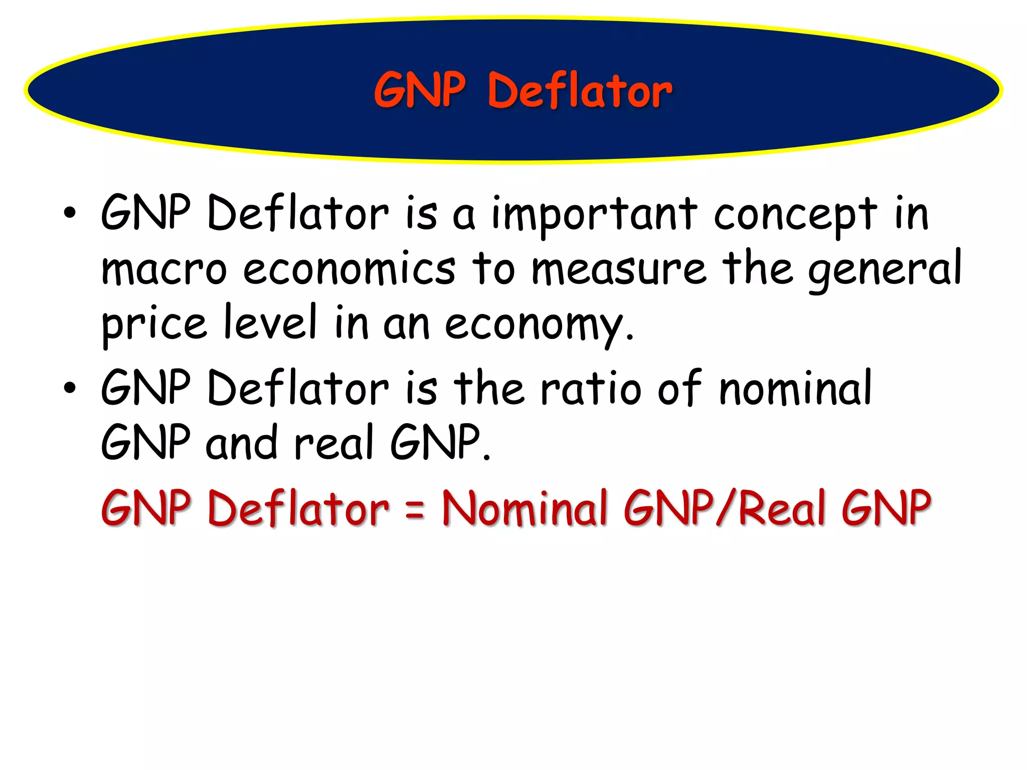 • GNP Deflator is a important concept in
macro economics to measure the general
price level in an economy.
• GNP Deflator is the ratio of nominal
GNP and real GNP.
GNP Deflator = Nominal GNP/Real GNP
GNP Deflator
 