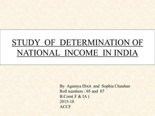 STUDY OF DETERMINATION OF
NATIONAL INCOME IN INDIA
By Agamya Dixit and Sophia Chauhan
Roll numbers : 05 and 07
B.Com( F & IA )
2015-18
ACCF
 