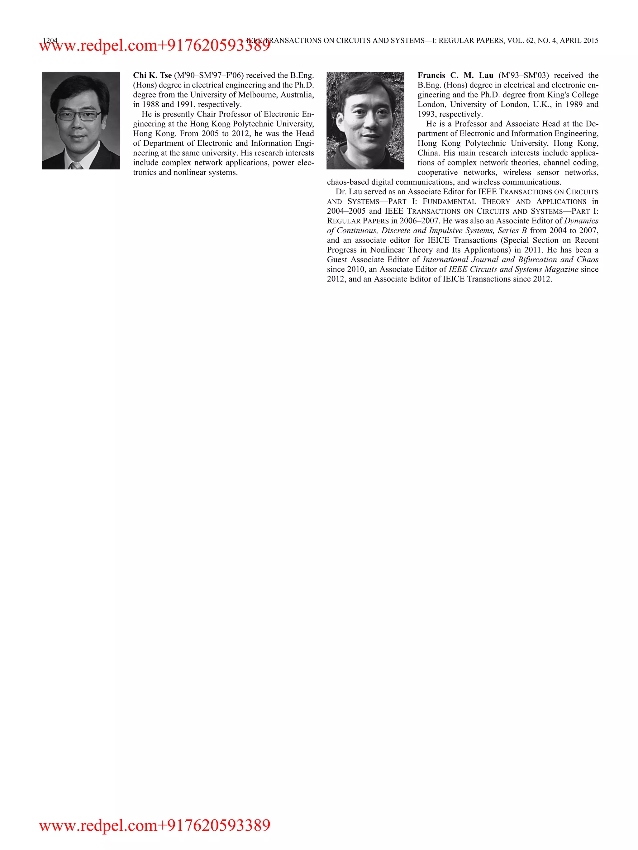 1204 IEEE TRANSACTIONS ON CIRCUITS AND SYSTEMS—I: REGULAR PAPERS, VOL. 62, NO. 4, APRIL 2015 Chi K. Tse (M'90–SM'97–F'06) received the B.Eng. (Hons) degree in electrical engineering and the Ph.D. degree from the University of Melbourne, Australia, in 1988 and 1991, respectively. He is presently Chair Professor of Electronic En- gineering at the Hong Kong Polytechnic University, Hong Kong. From 2005 to 2012, he was the Head of Department of Electronic and Information Engi- neering at the same university. His research interests include complex network applications, power elec- tronics and nonlinear systems. Francis C. M. Lau (M'93–SM'03) received the B.Eng. (Hons) degree in electrical and electronic en- gineering and the Ph.D. degree from King's College London, University of London, U.K., in 1989 and 1993, respectively. He is a Professor and Associate Head at the De- partment of Electronic and Information Engineering, Hong Kong Polytechnic University, Hong Kong, China. His main research interests include applica- tions of complex network theories, channel coding, cooperative networks, wireless sensor networks, chaos-based digital communications, and wireless communications. Dr. Lau served as an Associate Editor for IEEE TRANSACTIONS ON CIRCUITS AND SYSTEMS—PART I: FUNDAMENTAL THEORY AND APPLICATIONS in 2004–2005 and IEEE TRANSACTIONS ON CIRCUITS AND SYSTEMS—PART I: REGULAR PAPERS in 2006–2007. He was also an Associate Editor of Dynamics of Continuous, Discrete and Impulsive Systems, Series B from 2004 to 2007, and an associate editor for IEICE Transactions (Special Section on Recent Progress in Nonlinear Theory and Its Applications) in 2011. He has been a Guest Associate Editor of International Journal and Bifurcation and Chaos since 2010, an Associate Editor of IEEE Circuits and Systems Magazine since 2012, and an Associate Editor of IEICE Transactions since 2012. www.redpel.com+917620593389 www.redpel.com+917620593389 