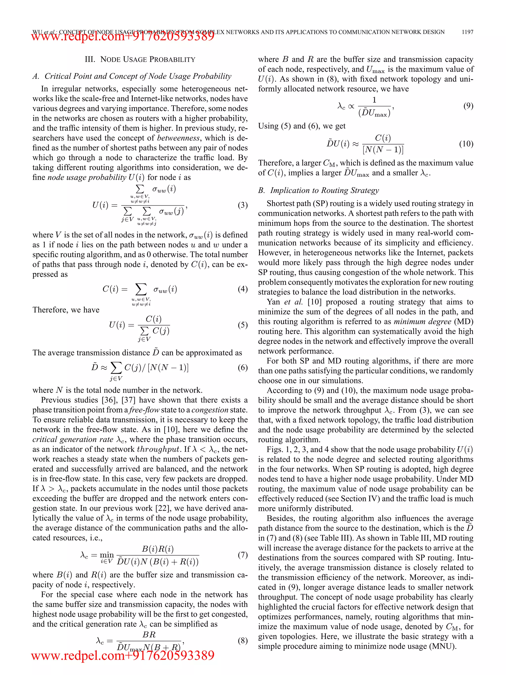 WU et al.: CONCEPT OF NODE USAGE PROBABILITY FROM COMPLEX NETWORKS AND ITS APPLICATIONS TO COMMUNICATION NETWORK DESIGN 1197 III. NODE USAGE PROBABILITY A. Critical Point and Concept of Node Usage Probability In irregular networks, especially some heterogeneous net- works like the scale-free and Internet-like networks, nodes have various degrees and varying importance. Therefore, some nodes in the networks are chosen as routers with a higher probability, and the trafﬁc intensity of them is higher. In previous study, re- searchers have used the concept of betweenness, which is de- ﬁned as the number of shortest paths between any pair of nodes which go through a node to characterize the trafﬁc load. By taking different routing algorithms into consideration, we de- ﬁne node usage probability for node as (3) where is the set of all nodes in the network, is deﬁned as 1 if node lies on the path between nodes and under a speciﬁc routing algorithm, and as 0 otherwise. The total number of paths that pass through node , denoted by , can be ex- pressed as (4) Therefore, we have (5) The average transmission distance can be approximated as (6) where is the total node number in the network. Previous studies [36], [37] have shown that there exists a phase transition point from a free-ﬂow state to a congestion state. To ensure reliable data transmission, it is necessary to keep the network in the free-ﬂow state. As in [10], here we deﬁne the critical generation rate , where the phase transition occurs, as an indicator of the network . If , the net- work reaches a steady state when the numbers of packets gen- erated and successfully arrived are balanced, and the network is in free-ﬂow state. In this case, very few packets are dropped. If , packets accumulate in the nodes until those packets exceeding the buffer are dropped and the network enters con- gestion state. In our previous work [22], we have derived ana- lytically the value of in terms of the node usage probability, the average distance of the communication paths and the allo- cated resources, i.e., (7) where and are the buffer size and transmission ca- pacity of node , respectively. For the special case where each node in the network has the same buffer size and transmission capacity, the nodes with highest node usage probability will be the ﬁrst to get congested, and the critical generation rate can be simpliﬁed as (8) where and are the buffer size and transmission capacity of each node, respectively, and is the maximum value of . As shown in (8), with ﬁxed network topology and uni- formly allocated network resource, we have (9) Using (5) and (6), we get (10) Therefore, a larger , which is deﬁned as the maximum value of , implies a larger and a smaller . B. Implication to Routing Strategy Shortest path (SP) routing is a widely used routing strategy in communication networks. A shortest path refers to the path with minimum hops from the source to the destination. The shortest path routing strategy is widely used in many real-world com- munication networks because of its simplicity and efﬁciency. However, in heterogeneous networks like the Internet, packets would more likely pass through the high degree nodes under SP routing, thus causing congestion of the whole network. This problem consequently motivates the exploration for new routing strategies to balance the load distribution in the networks. Yan et al. [10] proposed a routing strategy that aims to minimize the sum of the degrees of all nodes in the path, and this routing algorithm is referred to as minimum degree (MD) routing here. This algorithm can systematically avoid the high degree nodes in the network and effectively improve the overall network performance. For both SP and MD routing algorithms, if there are more than one paths satisfying the particular conditions, we randomly choose one in our simulations. According to (9) and (10), the maximum node usage proba- bility should be small and the average distance should be short to improve the network throughput . From (3), we can see that, with a ﬁxed network topology, the trafﬁc load distribution and the node usage probability are determined by the selected routing algorithm. Figs. 1, 2, 3, and 4 show that the node usage probability is related to the node degree and selected routing algorithms in the four networks. When SP routing is adopted, high degree nodes tend to have a higher node usage probability. Under MD routing, the maximum value of node usage probability can be effectively reduced (see Section IV) and the trafﬁc load is much more uniformly distributed. Besides, the routing algorithm also inﬂuences the average path distance from the source to the destination, which is the in (7) and (8) (see Table III). As shown in Table III, MD routing will increase the average distance for the packets to arrive at the destinations from the sources compared with SP routing. Intu- itively, the average transmission distance is closely related to the transmission efﬁciency of the network. Moreover, as indi- cated in (9), longer average distance leads to smaller network throughput. The concept of node usage probability has clearly highlighted the crucial factors for effective network design that optimizes performances, namely, routing algorithms that min- imize the maximum value of node usage, denoted by , for given topologies. Here, we illustrate the basic strategy with a simple procedure aiming to minimize node usage (MNU). www.redpel.com+917620593389 www.redpel.com+917620593389 