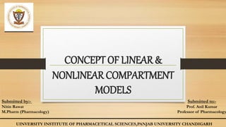 CONCEPT OF LINEAR &
NONLINEAR COMPARTMENT
MODELS
Submitted by:-
Nitin Rawat
M.Pharm (Pharmacology)
Submitted to:-
Prof. Anil Kumar
Professor of Pharmacology
UINVERSITY INSTITUTE OF PHARMACETICAL SCIENCES,PANJAB UNIVERSITY CHANDIGARH
 