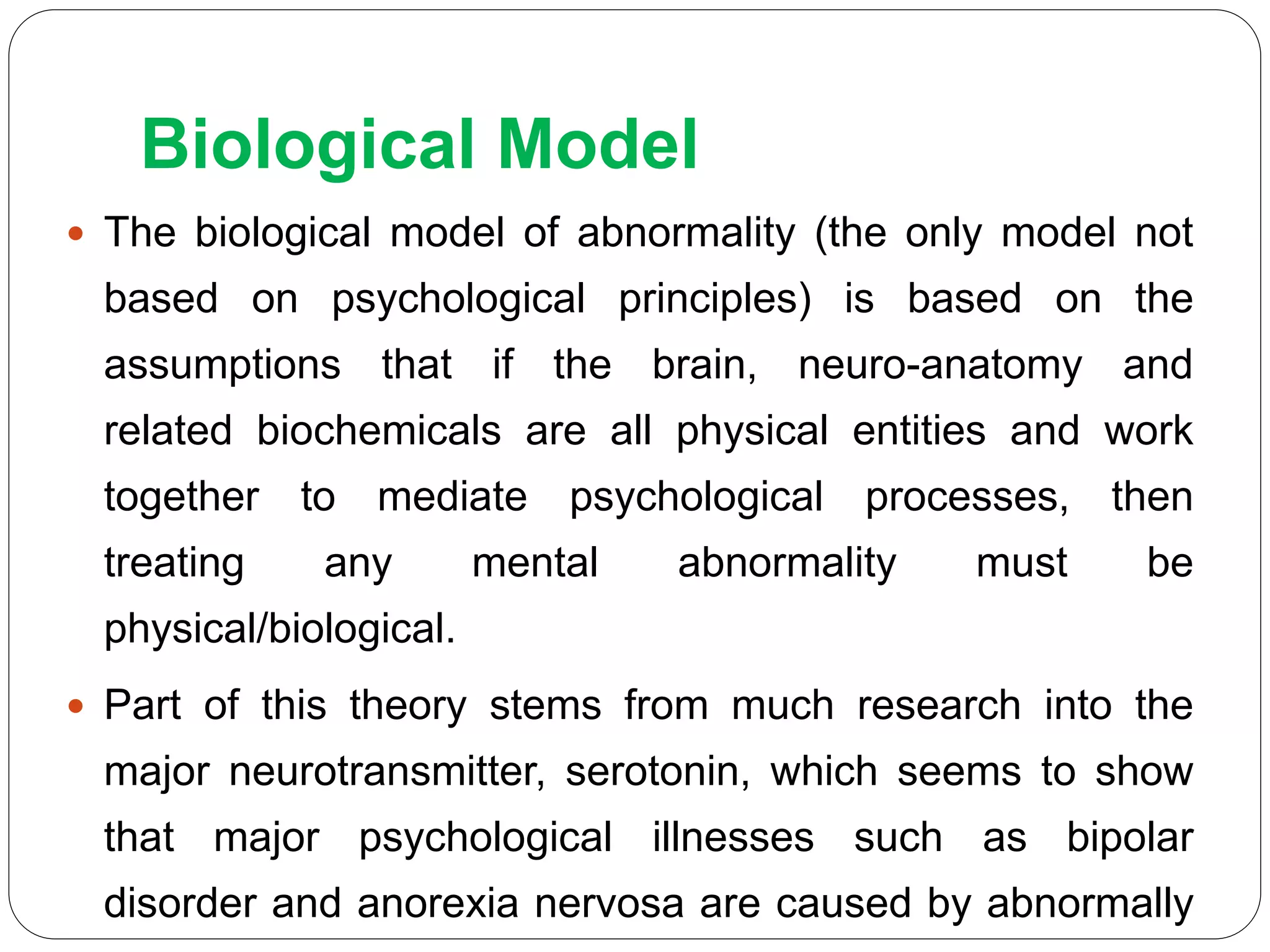 Biological Model
 The biological model of abnormality (the only model not
based on psychological principles) is based on the
assumptions that if the brain, neuro-anatomy and
related biochemicals are all physical entities and work
together to mediate psychological processes, then
treating any mental abnormality must be
physical/biological.
 Part of this theory stems from much research into the
major neurotransmitter, serotonin, which seems to show
that major psychological illnesses such as bipolar
disorder and anorexia nervosa are caused by abnormally
 
