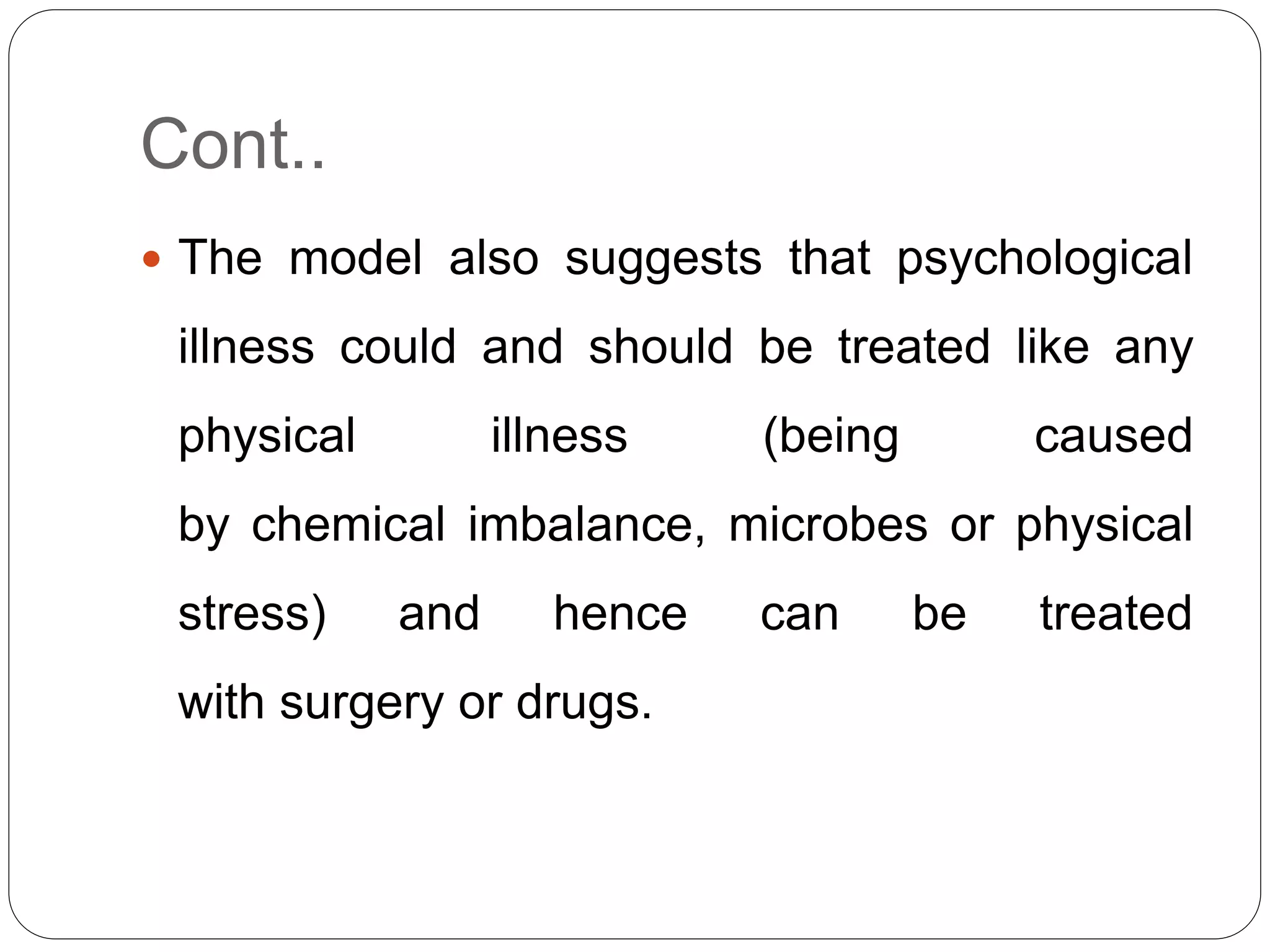 Cont..
 The model also suggests that psychological
illness could and should be treated like any
physical illness (being caused
by chemical imbalance, microbes or physical
stress) and hence can be treated
with surgery or drugs.
 