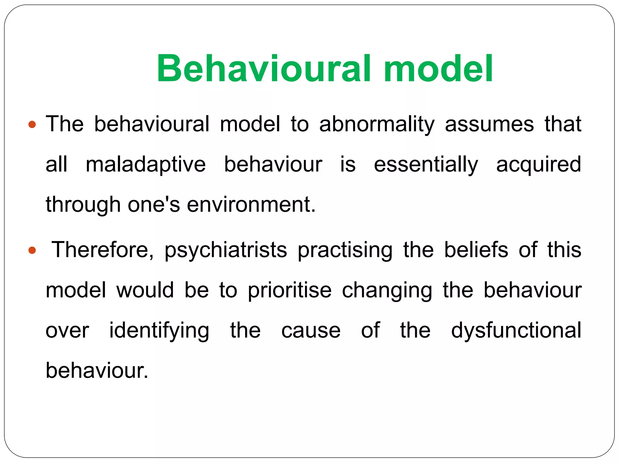 Behavioural model
 The behavioural model to abnormality assumes that
all maladaptive behaviour is essentially acquired
through one's environment.
 Therefore, psychiatrists practising the beliefs of this
model would be to prioritise changing the behaviour
over identifying the cause of the dysfunctional
behaviour.
 