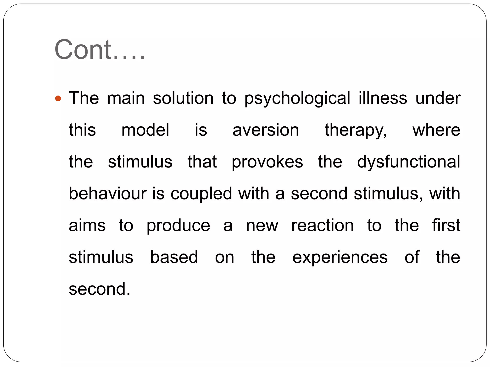 Cont….
 The main solution to psychological illness under
this model is aversion therapy, where
the stimulus that provokes the dysfunctional
behaviour is coupled with a second stimulus, with
aims to produce a new reaction to the first
stimulus based on the experiences of the
second.
 