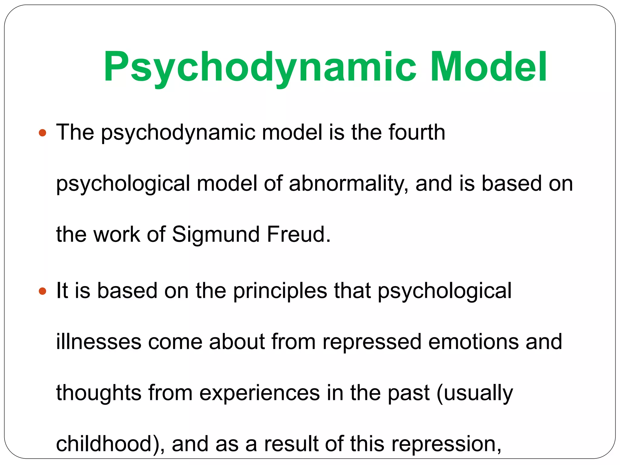 Psychodynamic Model
 The psychodynamic model is the fourth
psychological model of abnormality, and is based on
the work of Sigmund Freud.
 It is based on the principles that psychological
illnesses come about from repressed emotions and
thoughts from experiences in the past (usually
childhood), and as a result of this repression,
 