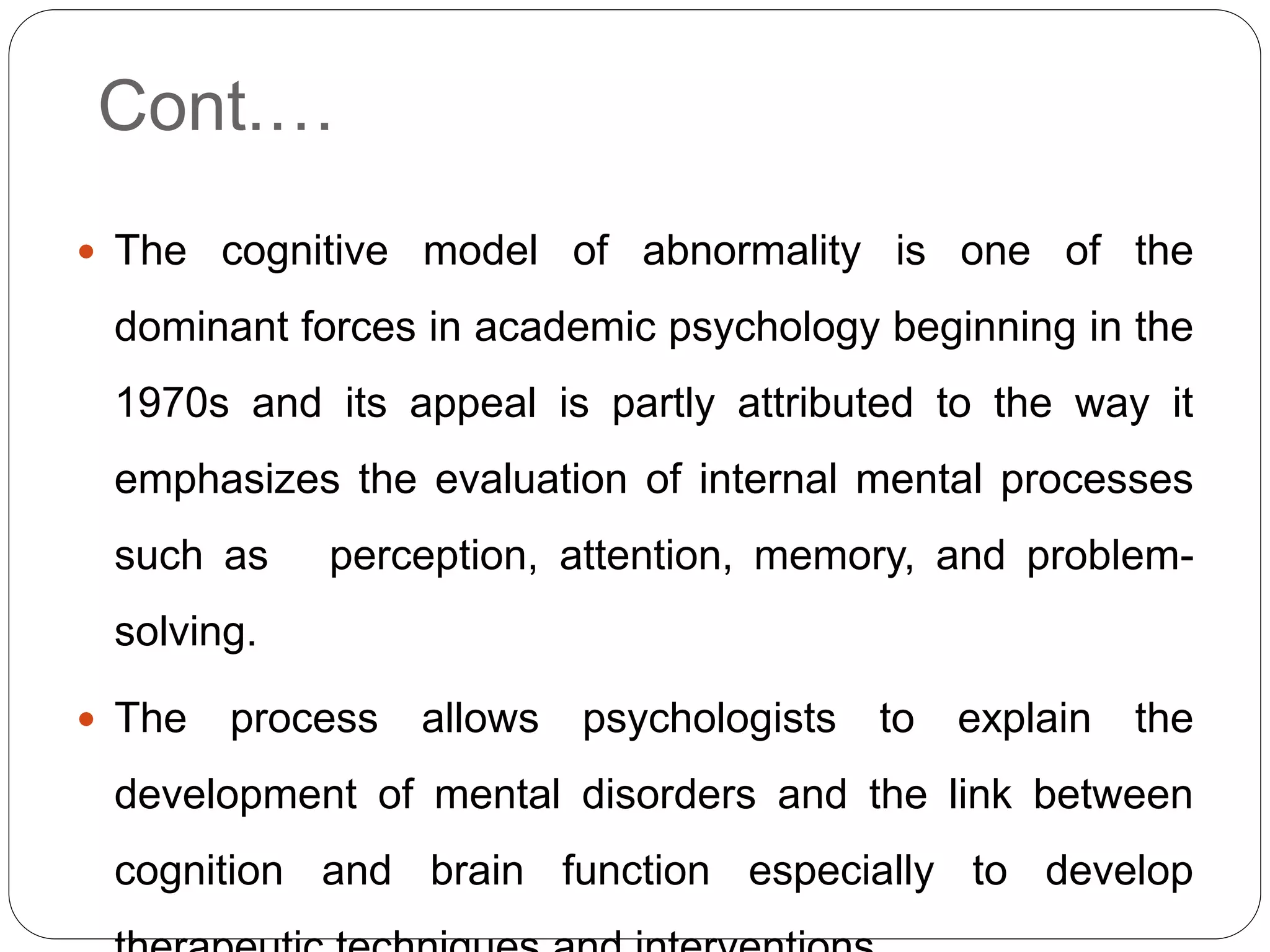Cont.…
 The cognitive model of abnormality is one of the
dominant forces in academic psychology beginning in the
1970s and its appeal is partly attributed to the way it
emphasizes the evaluation of internal mental processes
such as perception, attention, memory, and problem-
solving.
 The process allows psychologists to explain the
development of mental disorders and the link between
cognition and brain function especially to develop
 