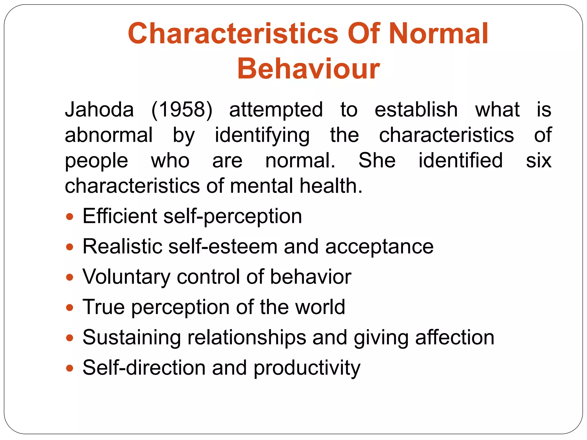 Characteristics Of Normal
Behaviour
Jahoda (1958) attempted to establish what is
abnormal by identifying the characteristics of
people who are normal. She identified six
characteristics of mental health.
 Efficient self-perception
 Realistic self-esteem and acceptance
 Voluntary control of behavior
 True perception of the world
 Sustaining relationships and giving affection
 Self-direction and productivity
 