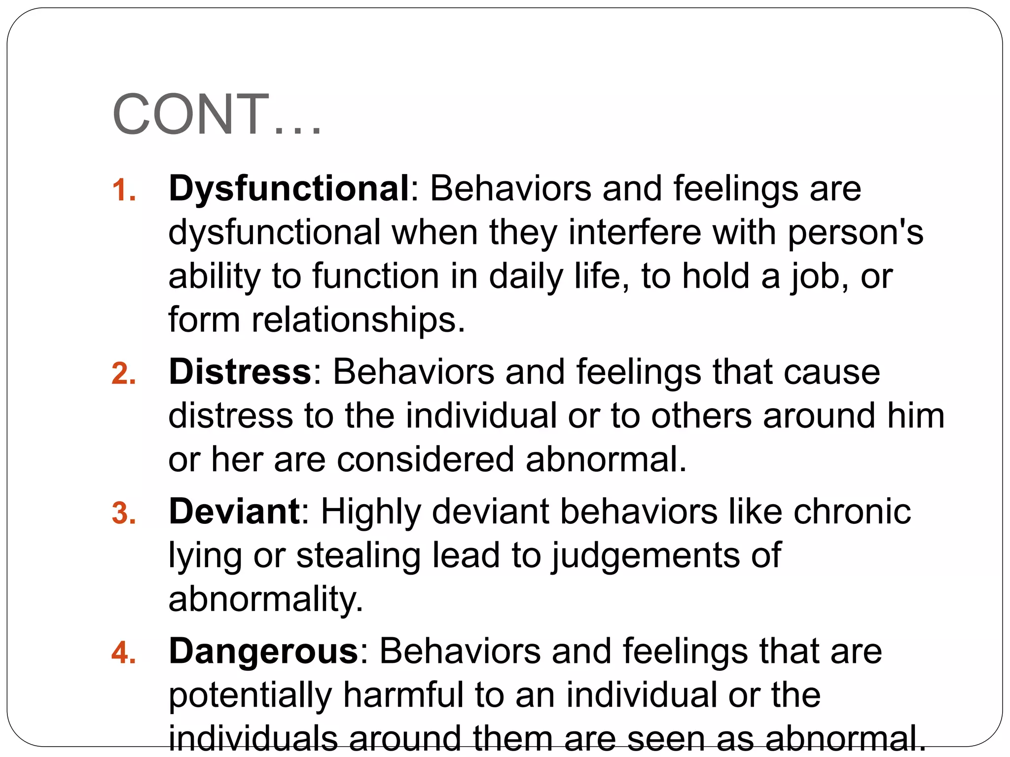 CONT…
1. Dysfunctional: Behaviors and feelings are
dysfunctional when they interfere with person's
ability to function in daily life, to hold a job, or
form relationships.
2. Distress: Behaviors and feelings that cause
distress to the individual or to others around him
or her are considered abnormal.
3. Deviant: Highly deviant behaviors like chronic
lying or stealing lead to judgements of
abnormality.
4. Dangerous: Behaviors and feelings that are
potentially harmful to an individual or the
individuals around them are seen as abnormal.
 