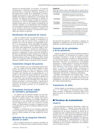 Concepto FNP: facilitación neuromuscular propioceptiva (método Kabat-Knott-Voss) ¶ E – 26-075-B-10

después las discapacidades. En paralelo, el terapeuta
concienciará y valorizará al paciente respecto a su
potencial físico y emocional. Demostrar al paciente lo
que puede hacer a pesar de su enfermedad o su discapacidad forma parte de esta valorización. Esto se usa
también para ganar la colaboración y la motivación del
paciente. Los objetivos del tratamiento se definen en
conjunto y el terapeuta explica su papel en el proceso.
Sin perder de vista la independencia del paciente,
también forma parte de este trabajo la proposición de
métodos auxiliares y el entrenamiento para realizarlos.
Los otros aspectos positivos del enfoque son la evitación
de los dolores a través del tratamiento indirecto (cf
supra), las posiciones indoloras y la selección de actividades que motiven al paciente.

Cuadro IV.
Fases del control motor. Aplicable para el análisis de las
estrategias de los movimientos y la planiﬁcación del tratamiento.
Movilidad

Capacidad para iniciar un movimiento
y alcanzar las amplitudes totales del movimiento

Estabilidad

Capacidad para mantener la posición frente
a una resistencia (la gravedad)

Movilidad
controlada

Capacidad para conciliar la estabilización
y un movimiento/ademán. Así, la musculatura
proximal se encuentra a menudo en un estado
de estabilidad dinámica

Habilidad

Capacidad para avanzar o desplazarse. Es la fase
más desarrollada en la motricidad. Cuanto más
pequeña es la base de sustentación y/o más alto
se encuentra el centro de gravedad (posición
vertical), más dinámica es la estabilización

Movilización del potencial de reserva
Cada ser humano tiene un potencial latente en el
sistema nervioso central. Durante el tratamiento se
intenta hacer salir las reservas físicas y psíquicas del
paciente con el fin de mejorar sus capacidades motoras [4]. El entrenamiento de las actividades en distintos
contextos y situaciones y desde diferentes puntos de
vista tiene suma importancia. En primer lugar se indican ejercicios simples y se buscan las irradiaciones.
Comenzar una actividad con el lado sano ayuda al
paciente a comprender la tarea con mayor facilidad y
promueve el aprendizaje motor. Estudios en el campo de
las neurociencias han revelado que el trabajo en modo
bimanual mejora la fuerza y disminuye el dolor. Pensar
junto con el paciente sobre las posibilidades del entrenamiento también ayuda a encontrar nuevos recursos.

Tratamiento integral del paciente
No debe olvidarse que una enfermedad puede llevar
a otra. Un trabajo de forma integral implica el tratamiento del paciente en todos sus aspectos. Varias
investigaciones, primero en monos y después en el ser
humano, han revelado que la representación en el
cerebro de una parte del cuerpo disminuye si esa parte
del cuerpo no se usa [10]. Para evitar esto, el objetivo no
es sólo tratar una articulación lesionada sino, por el
contrario, integrarla en las actividades de la vida diaria.
Indicar posiciones y ejercicios útiles y significativos
aumenta la motivación y la colaboración del paciente y
repercute de forma positiva en el resultado del
tratamiento.

Tratamiento funcional: trabajo
de actividad y participación
Los objetivos de los pacientes siempre son funcionales: caminar, subir las escaleras, vestirse, lavarse, etc.
Además, la práctica clínica y los estudios han demostrado que cuando el paciente no consigue integrar un
movimiento a una actividad funcional, perderá las
nuevas adquisiciones. Para esto, durante la misma
sesión, un trabajo selectivo siempre va seguido por otro
de integración con el fin de estimular distintos centros
cerebrales [2, 3, 5, 7, 11].
Ejemplo: la tonificación de los miembros superiores
con los esquemas uni o bilateral se complementa con
juego de pelota, tendido de la ropa, limpieza de ventanas, etc.

Aplicación de un programa intensivo
durante la sesión
Esto no implica provocar un cansancio muscular. Al
contrario, el terapeuta intenta trabajar siempre al límite
Kinesiterapia - Medicina física

del potencial del paciente a nivel físico y psíquico. El
programa se completa con un protocolo de ejercicios a
domicilio, de fácil integración en la vida diaria.

Variación de las actividades
y de las posiciones
Trabajar en distintas posiciones de partida estimula el
sistema vestibular y la orientación en el espacio. Variar
los grupos musculares y el tipo de trabajo muscular
(concéntrico, excéntrico y estático) en distintas posiciones de partida impide el cansancio de algún grupo
muscular y favorece su recuperación. Un programa
interesante y variado atraerá la atención del paciente,
aumentará su concentración y estimulará su motivación. Referirse a las diversas etapas del desarrollo
motor [6] (Cuadro IV) puede ayudar a estructurar la
sesión. Trabajar una actividad en distintos contextos y
situaciones ambientales aumenta la integración de las
capacidades del paciente y estimula el aprendizaje.
Ejemplo: entrenamiento del traslado: silla → silla.
Debe hacerse en terapia, en el cuarto de baño, en el
restaurante, en la cocina y en el jardín. En un centro de
readaptación, este tipo de entrenamiento forma parte
del trabajo pluridisciplinario.

Tratamiento sin dolor
El dolor impide un movimiento o un gesto coordinado [19, 20]. Para facilitar un movimiento bien coordinado, por tanto, es imperativo no provocar dolor con el
agarre manual, la resistencia demasiado fuerte o la
posición.

■ Técnicas de tratamiento
(Cuadro V)
Son herramientas específicas destinadas a lograr un
resultado específico [7]. Algunas sirven para tratar una
estructura anatómica: el estiramiento muscular, la
tonificación de un grupo muscular, la mejora de la
coordinación inter e intramuscular (trabajo en el sitio de
la lesión, CIF [18]). Otras sirven para aprender un movimiento (trabajo de actividades y participación, CIF [18]),
entre las que se distinguen las dirigidas a los agonistas
y a los antagonistas. La implementación se hace con
ayuda de los principios de tratamiento. Un terapeuta
entrenado usa en el mismo tratamiento una combinación de distintas técnicas.

5

 