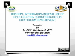 CONCEPT, INTEGRATION AND FAIR USE OF
OPEN EDUCTION RESOURCES (OER) IN
CURRICULUM DEVELOPMENT
Presented
By
Dr. OKIKI, Olatokunbo C, CLN,
University of Lagos Library
cokiki@unilag.edu.ng
 