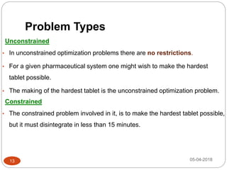 Problem Types
05-04-2018
Unconstrained
• In unconstrained optimization problems there are no restrictions.
• For a given pharmaceutical system one might wish to make the hardest
tablet possible.
• The making of the hardest tablet is the unconstrained optimization problem.
Constrained
• The constrained problem involved in it, is to make the hardest tablet possible,
but it must disintegrate in less than 15 minutes.
13
 