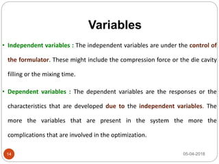 Variables
05-04-2018
• Independent variables : The independent variables are under the control of
the formulator. These might include the compression force or the die cavity
filling or the mixing time.
• Dependent variables : The dependent variables are the responses or the
characteristics that are developed due to the independent variables. The
more the variables that are present in the system the more the
complications that are involved in the optimization.
14
 